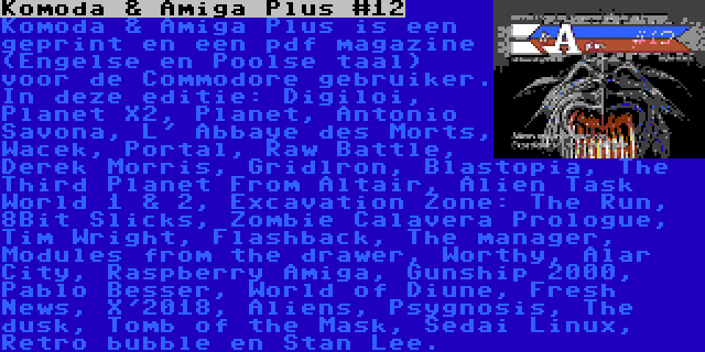 Komoda & Amiga Plus #12 | Komoda & Amiga Plus is een geprint en een pdf magazine (Engelse en Poolse taal) voor de Commodore gebruiker. In deze editie: Digiloi, Planet X2, Planet, Antonio Savona, L' Abbaye des Morts, Wacek, Portal, Raw Battle, Derek Morris, Gridlron, Blastopia, The Third Planet From Altair, Alien Task World 1 & 2, Excavation Zone: The Run, 8Bit Slicks, Zombie Calavera Prologue, Tim Wright, Flashback, The manager, Modules from the drawer, Worthy, Alar City, Raspberry Amiga, Gunship 2000, Pablo Besser, World of Diune, Fresh News, X'2018, Aliens, Psygnosis, The dusk, Tomb of the Mask, Sedai Linux, Retro bubble en Stan Lee.