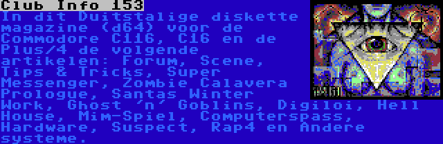 Club Info 153 | In dit Duitstalige diskette magazine (d64) voor de Commodore C116, C16 en de Plus/4 de volgende artikelen: Forum, Scene, Tips & Tricks, Super Messenger, Zombie Calavera Prologue, Santas Winter Work, Ghost 'n' Goblins, Digiloi, Hell House, Mim-Spiel, Computerspass, Hardware, Suspect, Rap4 en Andere systeme.