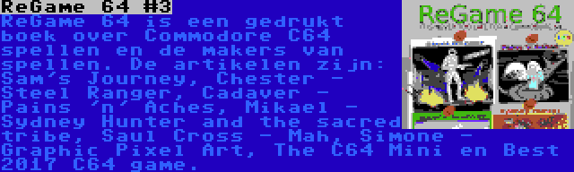 ReGame 64 #3 | ReGame 64 is een gedrukt boek over Commodore C64 spellen en de makers van spellen. De artikelen zijn: Sam's Journey, Chester - Steel Ranger, Cadaver - Pains 'n' Aches, Mikael - Sydney Hunter and the sacred tribe, Saul Cross - Mah, Simone - Graphic Pixel Art, The C64 Mini en Best 2017 C64 game.