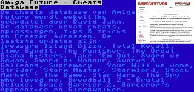 Amiga Future - Cheats Database | De cheats database van Amiga Future wordt wekelijks geüpdatet door David Jahn. De database bevat cheats, oplossingen, tips & tricks en Freezer adressen. De laatste updates zijn: Treasure Island Dizzy, Total Recall, Time Bandit, The Punisher, The Great Giana Sisters, Take 'Em Out, Sword of Sodan, Sword of Honour, Swords & Galleons, Supremacy - Your Will be done, Strider, Storm Master, Stormlord, Stock Market - The Game, Star Wars, The Spy who loved me, Speedball 2 - Brutal Deluxe, Space Harrier 2, Sorceror's Apprentice en Sleepwalker.