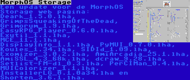 MorphOS Storage | Een update voor de MorphOS Storage web pagina: Deark_1.5.0.lha, GrimpsSqueakingOfTheDead, Grimorum_1.9.lha, EasyRPG_Player_0.6.0.lha, Exutil_1.1.lha, MCE_11.1.lha, DisplayInfo_1.1.lha, PyMUI_0.7.0.lha, Koules_1.34.lha, SIDId_1.09.lha, Exomizer_3.0.2.lha, AmiArcadia_25.1.lha, AmiSSL_4.3_68k.lha, dcraw_9.28.lha, Setlist-FM-dl_0.3.lha, PerCIMan_0.4.lha, MUIColorizer_1.1.lha, InstallerLG_0.1.0a34.lha en Shorten_3.6.1.lha.