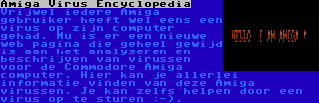 Amiga Virus Encyclopedia | Vrijwel iedere Amiga gebruiker heeft wel eens een virus op zijn computer gehad. Nu is er een nieuwe web pagina die geheel gewijd is aan het analyseren en beschrijven van virussen voor de Commodore Amiga computer. Hier kan je allerlei informatie vinden van deze Amiga virussen. Je kan zelfs helpen door een virus op te sturen :-).