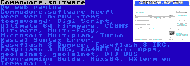 Commodore.software | De web pagina Commodore.software heeft weer veel nieuw items toegevoegd: Digi Script, Ultimate 64 Firmware, CCGMS Ultimate, Multi-Easy, Microsoft Multiplan, Turbo Rascal Syntax Error, Easyflash 3 Dumper, Easyflash 3 IRC, Easyflash 3 BBS, C64NET Wifi Apps, geoTelnet, geoTelnet, DTJ BBS Programming Guide, Hoxs64, WXterm en Terminal 1.