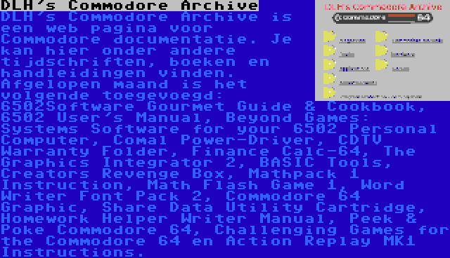 DLH's Commodore Archive | DLH's Commodore Archive is een web pagina voor Commodore documentatie. Je kan hier onder andere tijdschriften, boeken en handleidingen vinden. Afgelopen maand is het volgende toegevoegd: 6502Software Gourmet Guide & Cookbook, 6502 User's Manual, Beyond Games: Systems Software for your 6502 Personal Computer, Comal Power-Driver, CDTV Warranty Folder, Finance Calc-64, The Graphics Integrator 2, BASIC Tools, Creators Revenge Box, Mathpack 1 Instruction, Math Flash Game 1, Word Writer Font Pack 2, Commodore 64 Graphic, Share Data Utility Cartridge, Homework Helper Writer Manual, Peek & Poke Commodore 64, Challenging Games for the Commodore 64 en Action Replay MK1 Instructions.