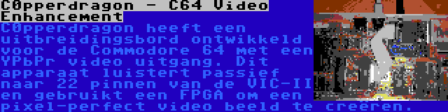 C0pperdragon - C64 Video Enhancement | C0pperdragon heeft een uitbreidingsbord ontwikkeld voor de Commodore 64 met een YPbPr video uitgang. Dit apparaat luistert passief naar 22 pinnen van de VIC-II en gebruikt een FPGA om een pixel-perfect video beeld te creëren.