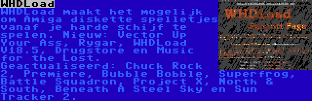 WHDLoad | WHDLoad maakt het mogelijk om Amiga diskette spelletjes vanaf je harde schijf te spelen. Nieuw: Vector Up Your Ass, Rygar, WHDLoad V18.5, Drugstore en Music for the Lost. Geactualiseerd: Chuck Rock 2, Premiere, Bubble Bobble, Superfrog, Battle Squadron, Project X, North & South, Beneath A Steel Sky en Sun Tracker 2.