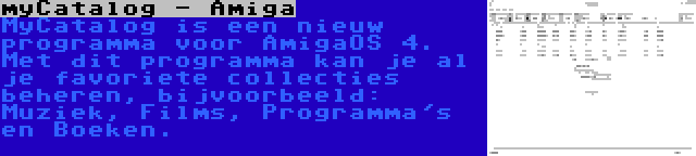 myCatalog - Amiga | MyCatalog is een nieuw programma voor AmigaOS 4. Met dit programma kan je al je favoriete collecties beheren, bijvoorbeeld: Muziek, Films, Programma's en Boeken.