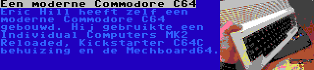 Een moderne Commodore C64 | Eric Hill heeft zelf een moderne Commodore C64 gebouwd. Hij gebruikte een Individual Computers MK2 Reloaded, Kickstarter C64C behuizing en de Mechboard64.