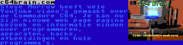 c64brain.com | Steve Morrow heeft vele YouTube video's gemaakt over de Commodore C64. Je kan nu zijn nieuwe web page pagina bezoek en informatie vinden over programmeren, apparaten, hacks, afbeeldingen en hulp programma's.