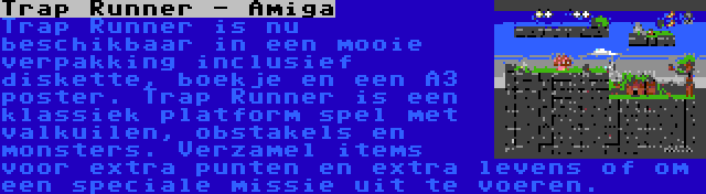 Trap Runner - Amiga | Trap Runner is nu beschikbaar in een mooie verpakking inclusief diskette, boekje en een A3 poster. Trap Runner is een klassiek platform spel met valkuilen, obstakels en monsters. Verzamel items voor extra punten en extra levens of om een speciale missie uit te voeren.