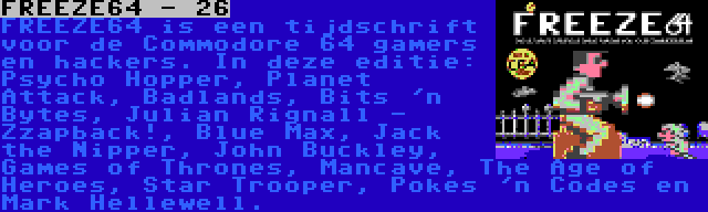 FREEZE64 - 26 | FREEZE64 is een tijdschrift voor de Commodore 64 gamers en hackers. In deze editie: Psycho Hopper, Planet Attack, Badlands, Bits 'n Bytes, Julian Rignall - Zzapback!, Blue Max, Jack the Nipper, John Buckley, Games of Thrones, Mancave, The Age of Heroes, Star Trooper, Pokes 'n Codes en Mark Hellewell.