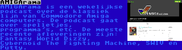 AMIGArama | AMIGArama is een wekelijkse podcast over de klassiek lijn van Commodore Amiga computers. De podcast gaat over spelletjes, programma's, etc. De meeste recente afleveringen zijn: Fantasy World Dizzy, Cybernoid The Fighting Machine, SWIV en Putty.