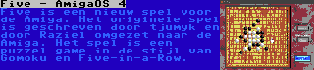 Five - AmigaOS 4 | Five is een nieuw spel voor de Amiga. Het originele spel is geschreven door tjumyk en door Raziel omgezet naar de Amiga. Het spel is een puzzel game in de stijl van Gomoku en Five-in-a-Row.