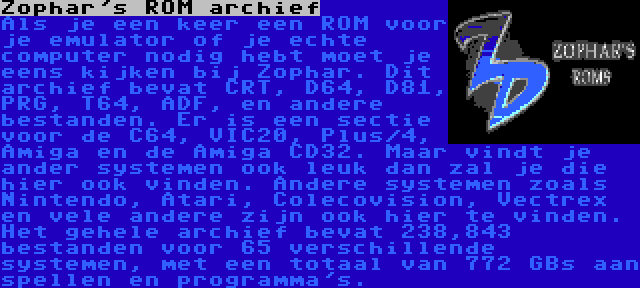 Zophar's ROM archief | Als je een keer een ROM voor je emulator of je echte computer nodig hebt moet je eens kijken bij Zophar. Dit archief bevat CRT, D64, D81, PRG, T64, ADF, en andere bestanden. Er is een sectie voor de C64, VIC20, Plus/4, Amiga en de Amiga CD32. Maar vindt je ander systemen ook leuk dan zal je die hier ook vinden. Andere systemen zoals Nintendo, Atari, Colecovision, Vectrex en vele andere zijn ook hier te vinden. Het gehele archief bevat 238,843 bestanden voor 65 verschillende systemen, met een totaal van 772 GBs aan spellen en programma's.