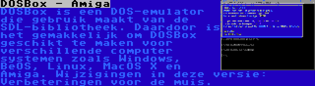 DOSBox - Amiga | DOSBox is een DOS-emulator die gebruik maakt van de SDL-bibliotheek. Daardoor is het gemakkelijk om DOSBox geschikt te maken voor verschillende computer systemen zoals Windows, BeOS, Linux, MacOS X en Amiga. Wijzigingen in deze versie: Verbeteringen voor de muis.