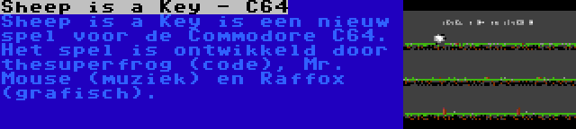 Sheep is a Key - C64 | Sheep is a Key is een nieuw spel voor de Commodore C64. Het spel is ontwikkeld door thesuperfrog (code), Mr. Mouse (muziek) en Raffox (grafisch).