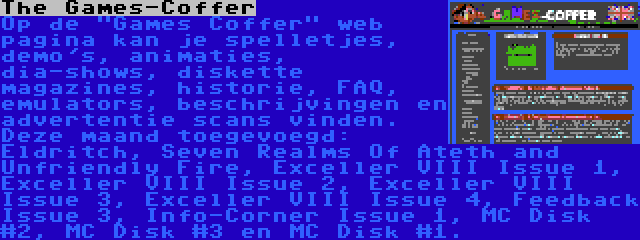 The Games-Coffer | Op de Games Coffer web pagina kan je spelletjes, demo's, animaties, dia-shows, diskette magazines, historie, FAQ, emulators, beschrijvingen en advertentie scans vinden. Deze maand toegevoegd: Eldritch, Seven Realms Of Ateth and Unfriendly Fire, Exceller VIII Issue 1, Exceller VIII Issue 2, Exceller VIII Issue 3, Exceller VIII Issue 4, Feedback Issue 3, Info-Corner Issue 1, MC Disk #2, MC Disk #3 en MC Disk #1.