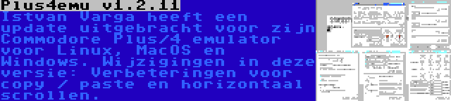 Plus4emu v1.2.11 | Istvan Varga heeft een update uitgebracht voor zijn Commodore Plus/4 emulator voor Linux, MacOS en Windows. Wijzigingen in deze versie: Verbeteringen voor copy / paste en horizontaal scrollen.