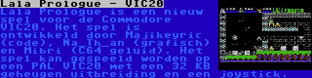 Lala Prologue - VIC20 | Lala Prologue is een nieuw spel voor de Commodore VIC20. Het spel is ontwikkeld door Majikeyric (code), Na_Th_an (grafisch) en Mibri (C64 geluid). Het spel kan gespeeld worden op een PAL VIC20 met een 32 KB geheugen uitbreiding en een joystick.