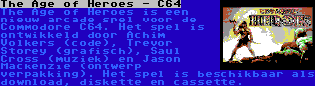 The Age of Heroes - C64 | The Age of Heroes is een nieuw arcade spel voor de Commodore C64. Het spel is ontwikkeld door Achim Volkers (code), Trevor Storey (grafisch), Saul Cross (muziek) en Jason Mackenzie (ontwerp verpakking). Het spel is beschikbaar als download, diskette en cassette.