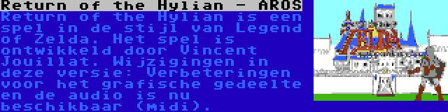 Return of the Hylian - AROS | Return of the Hylian is een spel in de stijl van Legend of Zelda. Het spel is ontwikkeld door Vincent Jouillat. Wijzigingen in deze versie: Verbeteringen voor het grafische gedeelte en de audio is nu beschikbaar (midi).