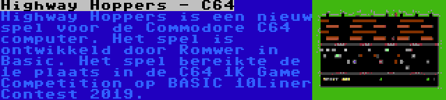 Highway Hoppers - C64 | Highway Hoppers is een nieuw spel voor de Commodore C64 computer. Het spel is ontwikkeld door Romwer in Basic. Het spel bereikte de 1e plaats in de C64 1K Game Competition op BASIC 10Liner Contest 2019.