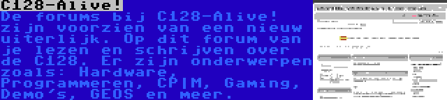 C128-Alive! | De forums bij C128-Alive! zijn voorzien van een nieuw uiterlijk. Op dit forum van je lezen en schrijven over de C128. Er zijn onderwerpen zoals: Hardware, Programmeren, CP|M, Gaming, Demo's, GEOS en meer.