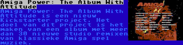 Amiga Power: The Album With Attitude | Amiga Power: The Album With Attitude is een nieuw Kickstarter project. Het doel van dit project is het maken van een album met meer dan 30 nieuwe studio remixen van klassieke Amiga spel muziek.