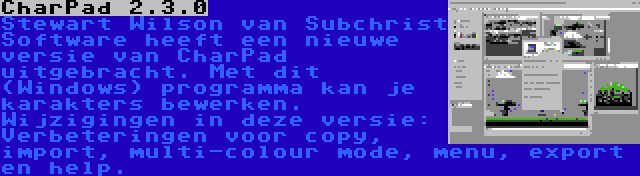 CharPad 2.3.0 | Stewart Wilson van Subchrist Software heeft een nieuwe versie van CharPad uitgebracht. Met dit (Windows) programma kan je karakters bewerken. Wijzigingen in deze versie: Verbeteringen voor copy, import, multi-colour mode, menu, export en help.