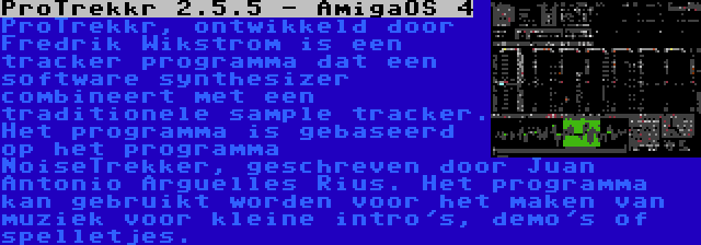 ProTrekkr 2.5.5 - AmigaOS 4 | ProTrekkr, ontwikkeld door Fredrik Wikstrom is een tracker programma dat een software synthesizer combineert met een traditionele sample tracker. Het programma is gebaseerd op het programma NoiseTrekker, geschreven door Juan Antonio Arguelles Rius. Het programma kan gebruikt worden voor het maken van muziek voor kleine intro's, demo's of spelletjes.