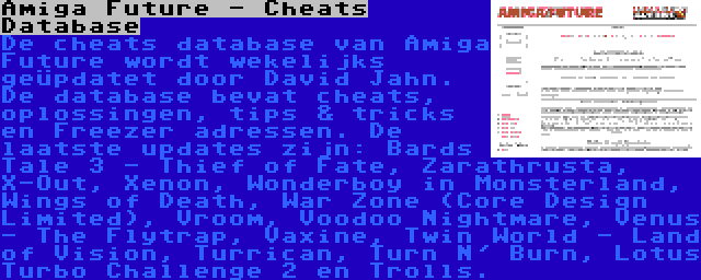 Amiga Future - Cheats Database | De cheats database van Amiga Future wordt wekelijks geüpdatet door David Jahn. De database bevat cheats, oplossingen, tips & tricks en Freezer adressen. De laatste updates zijn: Bards Tale 3 - Thief of Fate, Zarathrusta, X-Out, Xenon, Wonderboy in Monsterland, Wings of Death, War Zone (Core Design Limited), Vroom, Voodoo Nightmare, Venus - The Flytrap, Vaxine, Twin World - Land of Vision, Turrican, Turn N' Burn, Lotus Turbo Challenge 2 en Trolls.