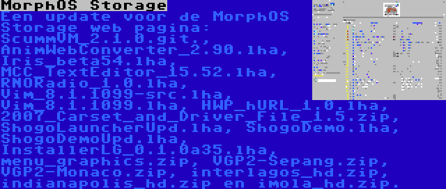 MorphOS Storage | Een update voor de MorphOS Storage web pagina: ScummVM_2.1.0.git., AnimWebConverter_2.90.lha, Iris_beta54.lha, MCC_TextEditor_15.52.lha, RNORadio_1.0.lha, Vim_8.1.1099-src.lha, Vim_8.1.1099.lha, HWP_hURL_1.0.lha, 2007_Carset_and_Driver_File_1.5.zip, ShogoLauncherUpd.lha, ShogoDemo.lha, ShogoDemoUpd.lha, InstallerLG_0.1.0a35.lha, menu_graphics.zip, VGP2-Sepang.zip, VGP2-Monaco.zip, interlagos_hd.zip, indianapolis_hd.zip en imola_hd.zip.