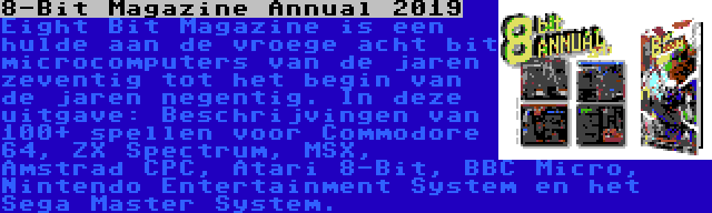 8-Bit Magazine Annual 2019 | Eight Bit Magazine is een hulde aan de vroege acht bit microcomputers van de jaren zeventig tot het begin van de jaren negentig. In deze uitgave: Beschrijvingen van 100+ spellen voor Commodore 64, ZX Spectrum, MSX, Amstrad CPC, Atari 8-Bit, BBC Micro, Nintendo Entertainment System en het Sega Master System.