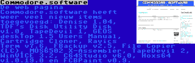 Commodore.software | De web pagina Commodore.software heeft weer veel nieuw items toegevoegd: Denise 1.04, TDF's Disk Utility Disk v1.0, TapeDevil 1, GEOS deskTop 1.5 Users Manual, Cartridge Cloner, Ravics Term v7.6, FBackup v2.5, File Copier (LC), MOS6502 X-Assembler, TapeDevil 2, WinVICE 3.2, C64Studio v6.0, Hoxs64 v1.0.19.0 en FCBPaint v0.9.