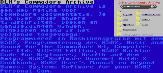 DLH's Commodore Archive | DLH's Commodore Archive is een web pagina voor Commodore documentatie. Je kan hier onder andere tijdschriften, boeken en handleidingen vinden. Afgelopen maand is het volgende toegevoegd: Programmierer in Mashinensprache mit dem 6502, Programmierung des 6502, Music and Sound for the Commodore 64, Computers for Kids VIC-20 Edition, 6502 Machine Code for Beginners, Grafik auf dem Amiga, 6502 Software Gourmet Guide & Cookbook, 6502 User's Manual en Beyond Games: Systems Software for your 6502 Personal Com.