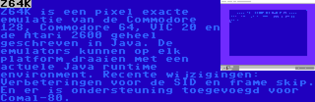 Z64K | Z64K is een pixel exacte emulatie van de Commodore 128, Commodore 64, VIC 20 en de Atari 2600 geheel geschreven in Java. De emulators kunnen op elk platform draaien met een actuele Java runtime environment. Recente wijzigingen: Verbeteringen voor de SID en frame skip. En er is ondersteuning toegevoegd voor Comal-80.