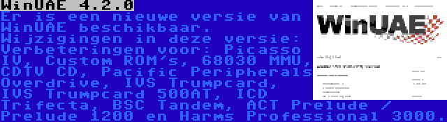 WinUAE 4.2.0 | Er is een nieuwe versie van WinUAE beschikbaar. Wijzigingen in deze versie: Verbeteringen voor: Picasso IV, Custom ROM's, 68030 MMU, CDTV CD, Pacific Peripherals Overdrive, IVS Trumpcard, IVS Trumpcard 500AT, ICD Trifecta, BSC Tandem, ACT Prelude / Prelude 1200 en Harms Professional 3000.