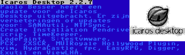 Icaros Desktop 2.2.7 | Paolo Besser heeft een update voor de Icaros Desktop uitgebracht. Er zijn verbeteringen of updates voor: SANAutil, NTPSync, Create Installation Pendrive scrip, TimeKeeper, LodePaint, S:testvmware, PCX, ZXSCR, MUIRoyale Hollywood Plugin, vim, HydraCastle, fpc, EasyRPG, Digger, Exutil en ViewLHA.