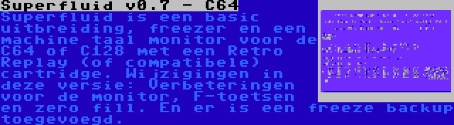 Superfluid v0.7 - C64 | Superfluid is een basic uitbreiding, freezer en een machine taal monitor voor de C64 of C128 met een Retro Replay (of compatibele) cartridge. Wijzigingen in deze versie: Verbeteringen voor de monitor, F-toetsen en zero fill. En er is een freeze backup toegevoegd.