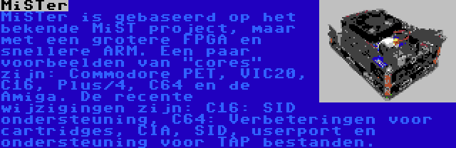 MiSTer | MiSTer is gebaseerd op het bekende MiST project, maar met een grotere FPGA en snellere ARM. Een paar voorbeelden van cores zijn: Commodore PET, VIC20, C16, Plus/4, C64 en de Amiga. De recente wijzigingen zijn: C16: SID ondersteuning, C64: Verbeteringen voor cartridges, CIA, SID, userport en ondersteuning voor TAP bestanden.