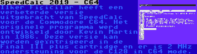 SpeedCalc 2019 - C64 | Ilker Fiçicilar heeft een verbeterde versie uitgebracht van SpeedCalc voor de Commodore C64. Het originele programma werd ontwikkeld door Kevin Martin in 1986. Deze versie kan worden geïntrigeerd in de Final III plus cartridge en er is 2 MHz ondersteuning voor de C128 in C64 mode.