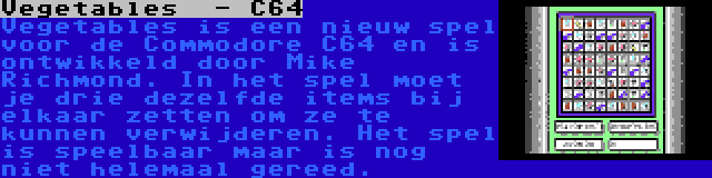 Vegetables  - C64 | Vegetables is een nieuw spel voor de Commodore C64 en is ontwikkeld door Mike Richmond. In het spel moet je drie dezelfde items bij elkaar zetten om ze te kunnen verwijderen. Het spel is speelbaar maar is nog niet helemaal gereed.