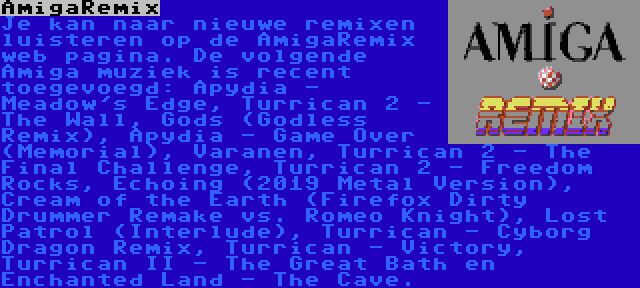 AmigaRemix | Je kan naar nieuwe remixen luisteren op de AmigaRemix web pagina. De volgende Amiga muziek is recent toegevoegd: Apydia - Meadow's Edge, Turrican 2 - The Wall, Gods (Godless Remix), Apydia - Game Over (Memorial), Varanen, Turrican 2 - The Final Challenge, Turrican 2 - Freedom Rocks, Echoing (2019 Metal Version), Cream of the Earth (Firefox Dirty Drummer Remake vs. Romeo Knight), Lost Patrol (Interlude), Turrican - Cyborg Dragon Remix, Turrican - Victory, Turrican II - The Great Bath en Enchanted Land - The Cave.