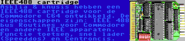 IEEE488 cartridge | Asklia & knusis hebben een IEEE488 cartridge voor de Commodore C64 ontwikkeld. De eigenschappen zijn: IEEE 488 bus Routines voor Commodore en andere IEEE apparaten. Functie toetsen, snel lader (Speeddos) en Centroncis.