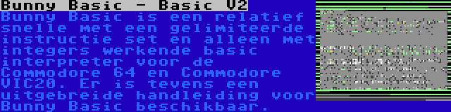 Bunny Basic - Basic V2 | Bunny Basic is een relatief snelle met een gelimiteerde instructie set en alleen met integers werkende basic interpreter voor de Commodore 64 en Commodore VIC20. Er is tevens een uitgebreide handleiding voor Bunny Basic beschikbaar.