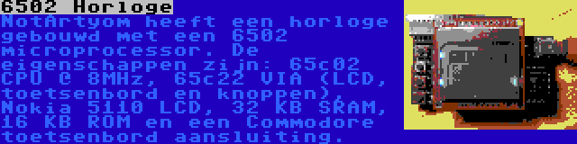 6502 Horloge | NotArtyom heeft een horloge gebouwd met een 6502 microprocessor. De eigenschappen zijn: 65c02 CPU @ 8MHz, 65c22 VIA (LCD, toetsenbord en knoppen), Nokia 5110 LCD, 32 KB SRAM, 16 KB ROM en een Commodore toetsenbord aansluiting.