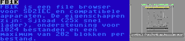 FB1K | FB1K is een file browser voor SD2IEC en compatibele apparaten. De eigenschappen zijn: Sjload (25x snel lader), ondersteuning voor 1024 bestanden en een maximum van 202 blokken per bestand.