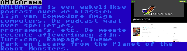 AMIGArama | AMIGArama is een wekelijkse podcast over de klassiek lijn van Commodore Amiga computers. De podcast gaat over spelletjes, programma's, etc. De meeste recente afleveringen zijn: Turrican, Rampage, Theme Park en Escape from the Planet of the Robot Monsters.