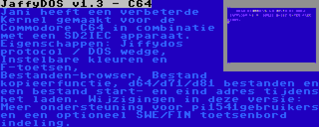 JaffyDOS v1.3 - C64 | Jani heeft een verbeterde Kernel gemaakt voor de Commodore C64 in combinatie met een SD2IEC apparaat. Eigenschappen: Jiffydos protocol / DOS wedge, Instelbare kleuren en F-toetsen, Bestanden-browser, Bestand kopieerfunctie, d64/d71/d81 bestanden en een bestand start- en eind adres tijdens het laden. Wijzigingen in deze versie: Meer ondersteuning voor pi1541gebruikers en een optioneel SWE/FIN toetsenbord indeling.