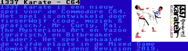 1337 Karate - C64 | 1337 Karate is een nieuw spel voor de Commodore C64. Het spel is ontwikkeld door fieserWolf (code, muziek & grafisch), Mr. Curly, Pal, The Mysterious Art en Yazoo (grafisch) en Bitbreaker (lader). Het spel behaalde de vijfde plaats in de Mixed Game Competition tijdens Revision 2019.